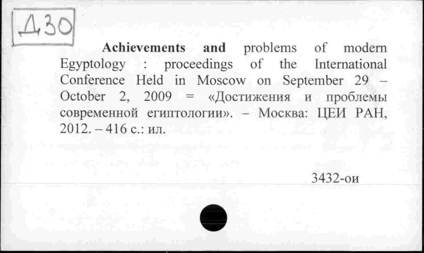 ﻿Achievements and problems of modem Egyptology : proceedings of the International Conference Held in Moscow on September 29 -October 2, 2009 = «Достижения и проблемы современной египтологии». - Москва: ЦЕН РАН, 2012.-416 с.: ил.
3432-ои